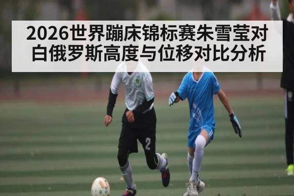 2026世界蹦床锦标赛朱雪莹对白俄罗斯高度与位移对比分析 | c7c7.vip，c7c7.app