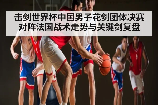 击剑世界杯中国男子花剑团体决赛对阵法国战术走势与关键剑复盘 | c7c7.vip，c7c7.app