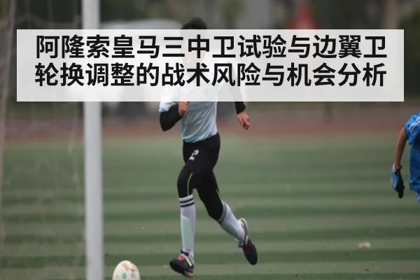 阿隆索皇马三中卫试验与边翼卫轮换调整的战术风险与机会分析 | c7c7.vip，c7c7.app